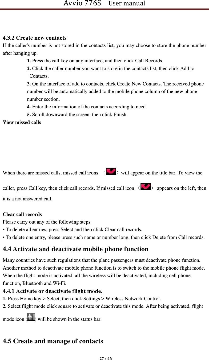 Avvio 776S    User manual  27 / 46   4.3.2 Create new contacts If the caller&apos;s number is not stored in the contacts list, you may choose to store the phone number after hanging up. 1. Press the call key on any interface, and then click Call Records. 2. Click the caller number you want to store in the contacts list, then click Add to Contacts. 3. On the interface of add to contacts, click Create New Contacts. The received phone number will be automatically added to the mobile phone column of the new phone number section. 4. Enter the information of the contacts according to need. 5. Scroll downward the screen, then click Finish. View missed calls      When there are missed calls, missed call icons  （ ）will appear on the title bar. To view the caller, press Call key, then click call records. If missed call icon （ ）  appears on the left, then it is a not answered call.  Clear call records Please carry out any of the following steps: • To delete all entries, press Select and then click Clear call records.   • To delete one entry, please press such name or number long, then click Delete from Call records. 4.4 Activate and deactivate mobile phone function Many countries have such regulations that the plane passengers must deactivate phone function. Another method to deactivate mobile phone function is to switch to the mobile phone flight mode. When the flight mode is activated, all the wireless will be deactivated, including cell phone function, Bluetooth and Wi-Fi. 4.4.1 Activate or deactivate flight mode. 1. Press Home key &gt; Select, then click Settings &gt; Wireless Network Control. 2. Select flight mode click square to activate or deactivate this mode. After being activated, flight mode icon ( ) will be shown in the status bar.  4.5 Create and manage of contacts 