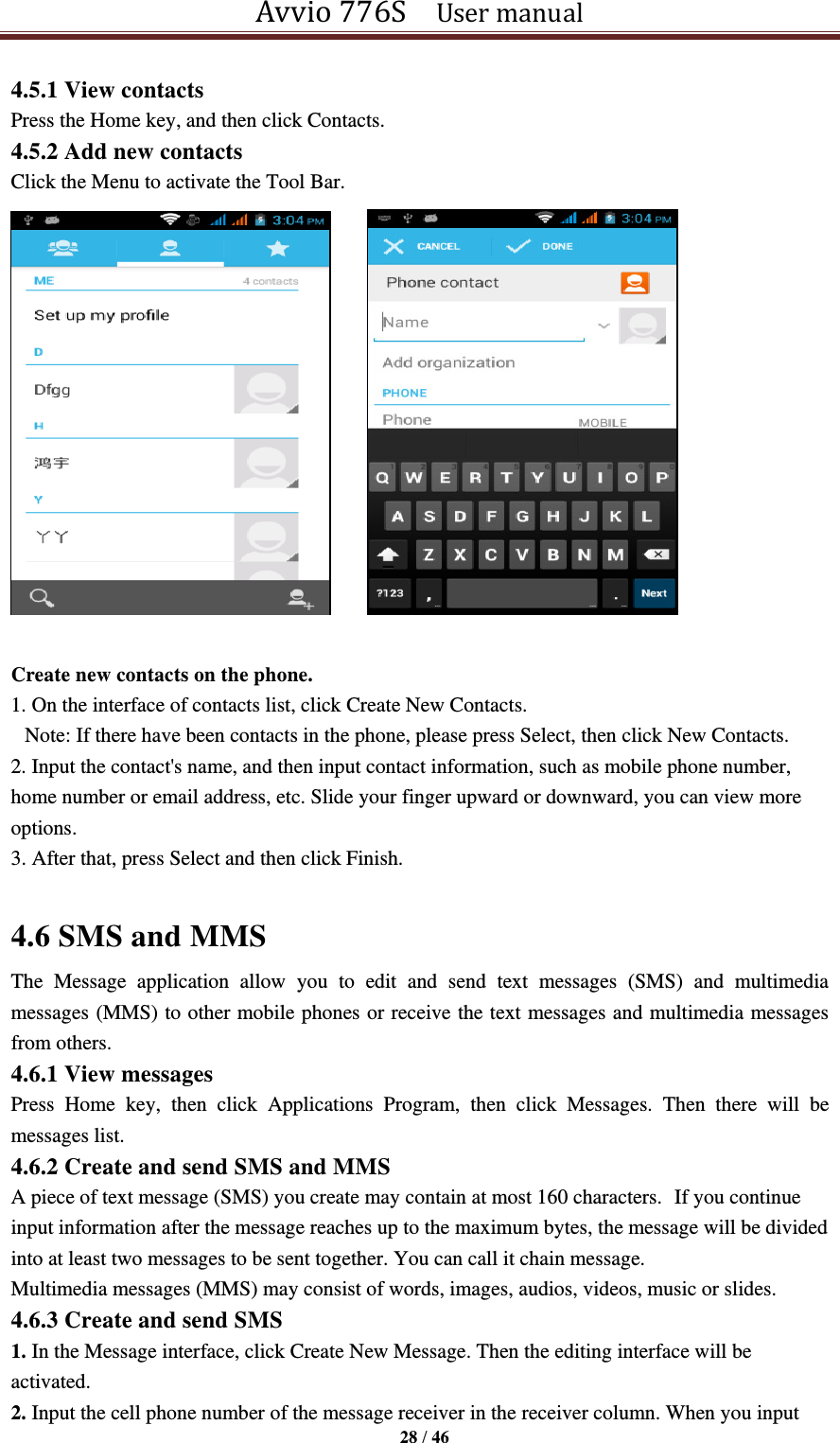 Avvio 776S    User manual  28 / 46  4.5.1 View contacts Press the Home key, and then click Contacts. 4.5.2 Add new contacts Click the Menu to activate the Tool Bar.       Create new contacts on the phone. 1. On the interface of contacts list, click Create New Contacts. Note: If there have been contacts in the phone, please press Select, then click New Contacts. 2. Input the contact&apos;s name, and then input contact information, such as mobile phone number, home number or email address, etc. Slide your finger upward or downward, you can view more options. 3. After that, press Select and then click Finish.      4.6 SMS and MMS The  Message  application  allow  you  to  edit  and  send  text  messages  (SMS)  and  multimedia messages (MMS) to other mobile phones or receive the text messages and multimedia messages from others.   4.6.1 View messages Press  Home  key,  then  click  Applications  Program,  then  click  Messages.  Then  there  will  be messages list. 4.6.2 Create and send SMS and MMS A piece of text message (SMS) you create may contain at most 160 characters. If you continue input information after the message reaches up to the maximum bytes, the message will be divided into at least two messages to be sent together. You can call it chain message. Multimedia messages (MMS) may consist of words, images, audios, videos, music or slides.   4.6.3 Create and send SMS 1. In the Message interface, click Create New Message. Then the editing interface will be activated. 2. Input the cell phone number of the message receiver in the receiver column. When you input 