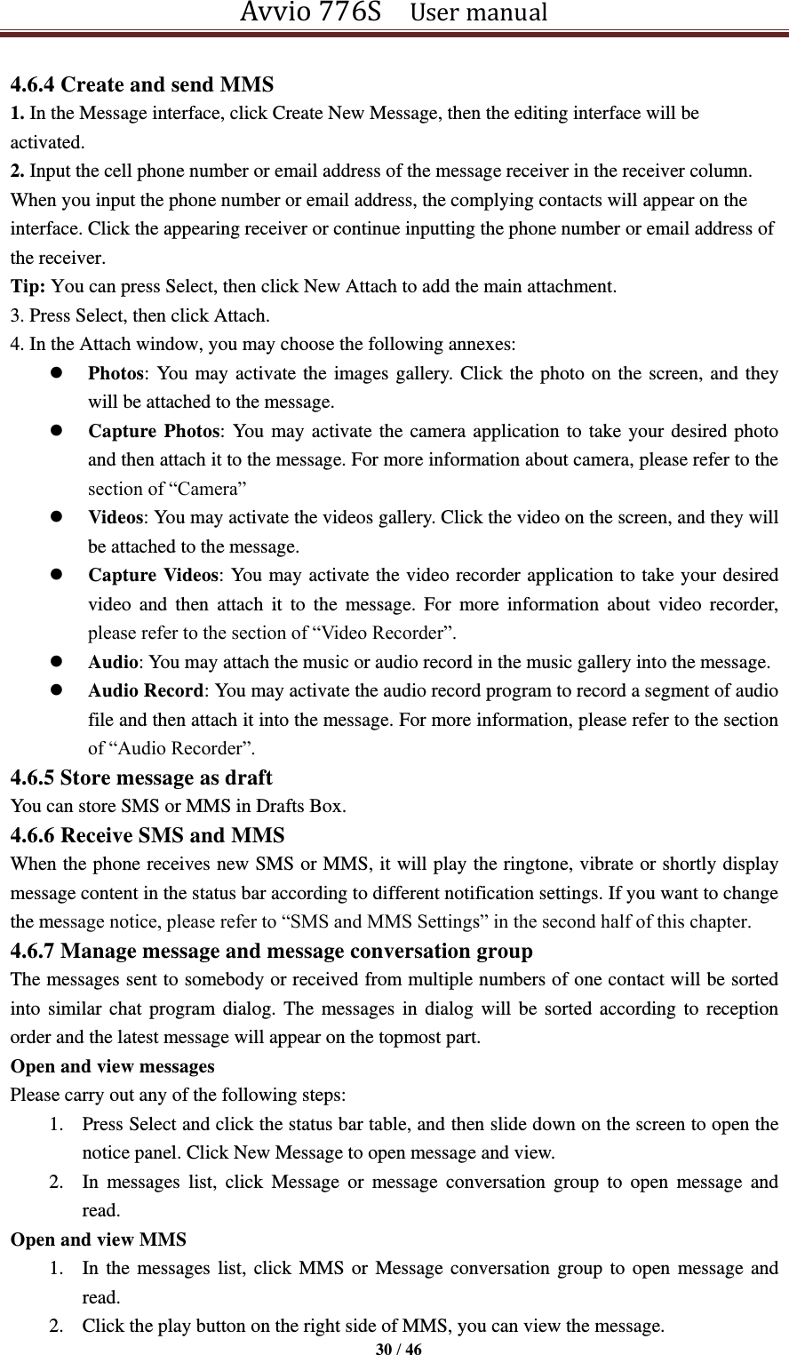 Avvio 776S    User manual  30 / 46  4.6.4 Create and send MMS 1. In the Message interface, click Create New Message, then the editing interface will be activated.   2. Input the cell phone number or email address of the message receiver in the receiver column. When you input the phone number or email address, the complying contacts will appear on the interface. Click the appearing receiver or continue inputting the phone number or email address of the receiver. Tip: You can press Select, then click New Attach to add the main attachment. 3. Press Select, then click Attach. 4. In the Attach window, you may choose the following annexes:    Photos: You may activate the images gallery. Click the photo on the screen, and they will be attached to the message.  Capture Photos: You may activate the camera application to take your desired photo and then attach it to the message. For more information about camera, please refer to the section of “Camera”  Videos: You may activate the videos gallery. Click the video on the screen, and they will be attached to the message.  Capture Videos: You may activate the video recorder application to take your desired video  and  then  attach  it  to  the  message.  For  more  information  about  video  recorder, please refer to the section of “Video Recorder”.    Audio: You may attach the music or audio record in the music gallery into the message.  Audio Record: You may activate the audio record program to record a segment of audio file and then attach it into the message. For more information, please refer to the section of “Audio Recorder”.   4.6.5 Store message as draft   You can store SMS or MMS in Drafts Box. 4.6.6 Receive SMS and MMS When the phone receives new SMS or MMS, it will play the ringtone, vibrate or shortly display message content in the status bar according to different notification settings. If you want to change the message notice, please refer to “SMS and MMS Settings” in the second half of this chapter.   4.6.7 Manage message and message conversation group The messages sent to somebody or received from multiple numbers of one contact will be sorted into similar chat program dialog. The messages  in dialog  will be sorted according to  reception order and the latest message will appear on the topmost part.   Open and view messages Please carry out any of the following steps:   1. Press Select and click the status bar table, and then slide down on the screen to open the notice panel. Click New Message to open message and view. 2. In  messages  list,  click  Message  or  message  conversation  group  to  open  message  and read. Open and view MMS 1. In the messages list, click MMS or  Message conversation group to open  message and read. 2. Click the play button on the right side of MMS, you can view the message. 