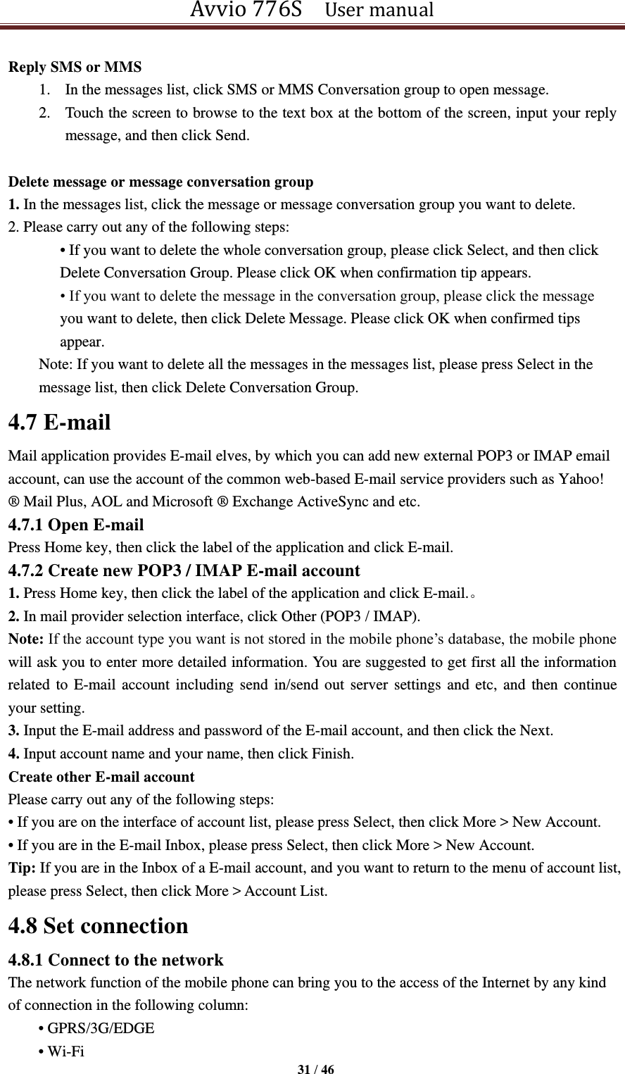 Avvio 776S    User manual  31 / 46  Reply SMS or MMS 1. In the messages list, click SMS or MMS Conversation group to open message. 2. Touch the screen to browse to the text box at the bottom of the screen, input your reply message, and then click Send.  Delete message or message conversation group 1. In the messages list, click the message or message conversation group you want to delete. 2. Please carry out any of the following steps:   • If you want to delete the whole conversation group, please click Select, and then click Delete Conversation Group. Please click OK when confirmation tip appears. • If you want to delete the message in the conversation group, please click the message you want to delete, then click Delete Message. Please click OK when confirmed tips appear. Note: If you want to delete all the messages in the messages list, please press Select in the message list, then click Delete Conversation Group. 4.7 E-mail Mail application provides E-mail elves, by which you can add new external POP3 or IMAP email account, can use the account of the common web-based E-mail service providers such as Yahoo! ® Mail Plus, AOL and Microsoft ® Exchange ActiveSync and etc. 4.7.1 Open E-mail Press Home key, then click the label of the application and click E-mail. 4.7.2 Create new POP3 / IMAP E-mail account 1. Press Home key, then click the label of the application and click E-mail.。 2. In mail provider selection interface, click Other (POP3 / IMAP). Note: If the account type you want is not stored in the mobile phone’s database, the mobile phone will ask you to enter more detailed information. You are suggested to get first all the information related to  E-mail account  including send in/send out server settings  and etc, and  then continue your setting.   3. Input the E-mail address and password of the E-mail account, and then click the Next. 4. Input account name and your name, then click Finish. Create other E-mail account Please carry out any of the following steps:   • If you are on the interface of account list, please press Select, then click More &gt; New Account. • If you are in the E-mail Inbox, please press Select, then click More &gt; New Account. Tip: If you are in the Inbox of a E-mail account, and you want to return to the menu of account list, please press Select, then click More &gt; Account List. 4.8 Set connection 4.8.1 Connect to the network The network function of the mobile phone can bring you to the access of the Internet by any kind of connection in the following column: • GPRS/3G/EDGE   • Wi-Fi   