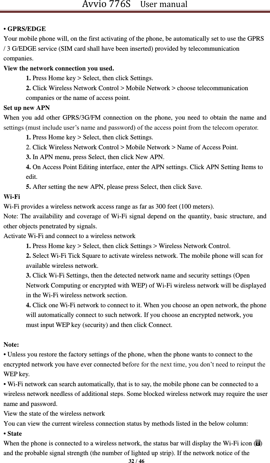 Avvio 776S    User manual  32 / 46  • GPRS/EDGE Your mobile phone will, on the first activating of the phone, be automatically set to use the GPRS / 3 G/EDGE service (SIM card shall have been inserted) provided by telecommunication companies.   View the network connection you used. 1. Press Home key &gt; Select, then click Settings. 2. Click Wireless Network Control &gt; Mobile Network &gt; choose telecommunication companies or the name of access point. Set up new APN When you add other GPRS/3G/FM connection on the phone, you need to obtain the name and settings (must include user’s name and password) of the access point from the telecom operator. 1. Press Home key &gt; Select, then click Settings. 2. Click Wireless Network Control &gt; Mobile Network &gt; Name of Access Point. 3. In APN menu, press Select, then click New APN. 4. On Access Point Editing interface, enter the APN settings. Click APN Setting Items to edit. 5. After setting the new APN, please press Select, then click Save. Wi-Fi   Wi-Fi provides a wireless network access range as far as 300 feet (100 meters). Note: The availability and coverage of Wi-Fi signal depend on the quantity, basic structure, and other objects penetrated by signals. Activate Wi-Fi and connect to a wireless network 1. Press Home key &gt; Select, then click Settings &gt; Wireless Network Control. 2. Select Wi-Fi Tick Square to activate wireless network. The mobile phone will scan for available wireless network. 3. Click Wi-Fi Settings, then the detected network name and security settings (Open Network Computing or encrypted with WEP) of Wi-Fi wireless network will be displayed in the Wi-Fi wireless network section. 4. Click one Wi-Fi network to connect to it. When you choose an open network, the phone will automatically connect to such network. If you choose an encrypted network, you must input WEP key (security) and then click Connect.  Note: • Unless you restore the factory settings of the phone, when the phone wants to connect to the encrypted network you have ever connected before for the next time, you don’t need to reinput the WEP key. • Wi-Fi network can search automatically, that is to say, the mobile phone can be connected to a wireless network needless of additional steps. Some blocked wireless network may require the user name and password. View the state of the wireless network You can view the current wireless connection status by methods listed in the below column: • State When the phone is connected to a wireless network, the status bar will display the Wi-Fi icon ( ) and the probable signal strength (the number of lighted up strip). If the network notice of the 