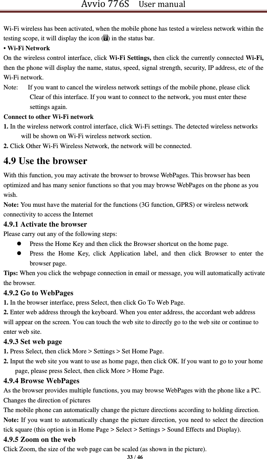 Avvio 776S    User manual  33 / 46  Wi-Fi wireless has been activated, when the mobile phone has tested a wireless network within the testing scope, it will display the icon ( ) in the status bar. • Wi-Fi Network On the wireless control interface, click Wi-Fi Settings, then click the currently connected Wi-Fi, then the phone will display the name, status, speed, signal strength, security, IP address, etc of the Wi-Fi network.   Note:      If you want to cancel the wireless network settings of the mobile phone, please click Clear of this interface. If you want to connect to the network, you must enter these settings again. Connect to other Wi-Fi network 1. In the wireless network control interface, click Wi-Fi settings. The detected wireless networks will be shown on Wi-Fi wireless network section. 2. Click Other Wi-Fi Wireless Network, the network will be connected. 4.9 Use the browser With this function, you may activate the browser to browse WebPages. This browser has been optimized and has many senior functions so that you may browse WebPages on the phone as you wish. Note: You must have the material for the functions (3G function, GPRS) or wireless network connectivity to access the Internet 4.9.1 Activate the browser Please carry out any of the following steps:    Press the Home Key and then click the Browser shortcut on the home page.  Press  the  Home  Key,  click  Application  label,  and  then  click  Browser  to  enter  the browser page. Tips: When you click the webpage connection in email or message, you will automatically activate the browser. 4.9.2 Go to WebPages 1. In the browser interface, press Select, then click Go To Web Page. 2. Enter web address through the keyboard. When you enter address, the accordant web address will appear on the screen. You can touch the web site to directly go to the web site or continue to enter web site. 4.9.3 Set web page 1. Press Select, then click More &gt; Settings &gt; Set Home Page. 2. Input the web site you want to use as home page, then click OK. If you want to go to your home page, please press Select, then click More &gt; Home Page. 4.9.4 Browse WebPages As the browser provides multiple functions, you may browse WebPages with the phone like a PC. Changes the direction of pictures The mobile phone can automatically change the picture directions according to holding direction. Note: If you want to automatically change the picture direction, you need to select the direction tick square (this option is in Home Page &gt; Select &gt; Settings &gt; Sound Effects and Display). 4.9.5 Zoom on the web   Click Zoom, the size of the web page can be scaled (as shown in the picture). 