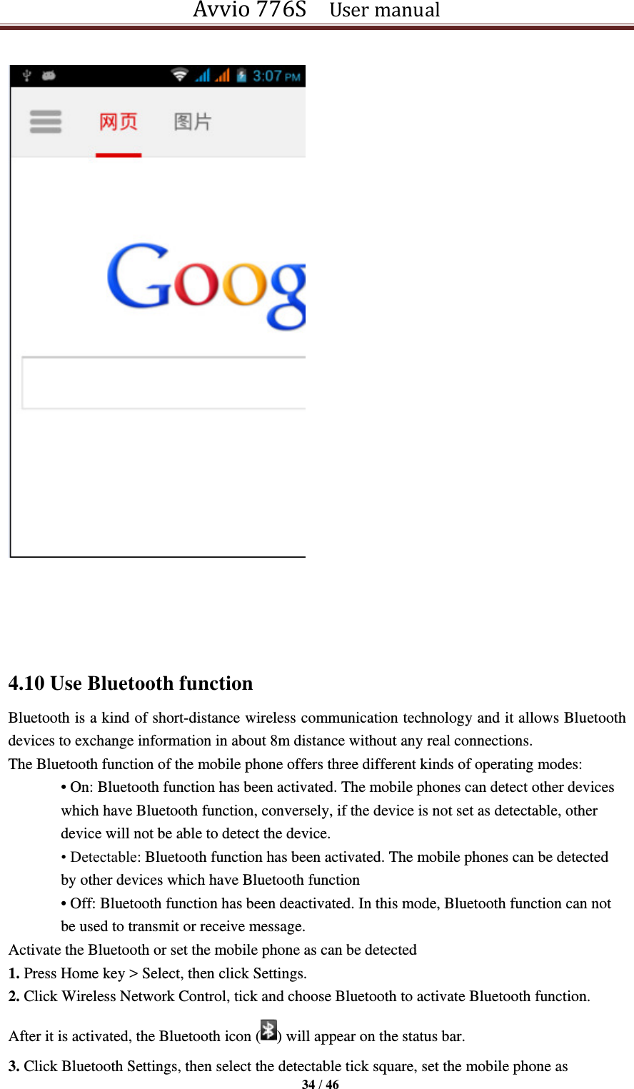 Avvio 776S    User manual  34 / 46      4.10 Use Bluetooth function Bluetooth is a kind of short-distance wireless communication technology and it allows Bluetooth devices to exchange information in about 8m distance without any real connections.   The Bluetooth function of the mobile phone offers three different kinds of operating modes: • On: Bluetooth function has been activated. The mobile phones can detect other devices which have Bluetooth function, conversely, if the device is not set as detectable, other device will not be able to detect the device. • Detectable: Bluetooth function has been activated. The mobile phones can be detected by other devices which have Bluetooth function • Off: Bluetooth function has been deactivated. In this mode, Bluetooth function can not be used to transmit or receive message. Activate the Bluetooth or set the mobile phone as can be detected 1. Press Home key &gt; Select, then click Settings. 2. Click Wireless Network Control, tick and choose Bluetooth to activate Bluetooth function.   After it is activated, the Bluetooth icon ( ) will appear on the status bar. 3. Click Bluetooth Settings, then select the detectable tick square, set the mobile phone as 