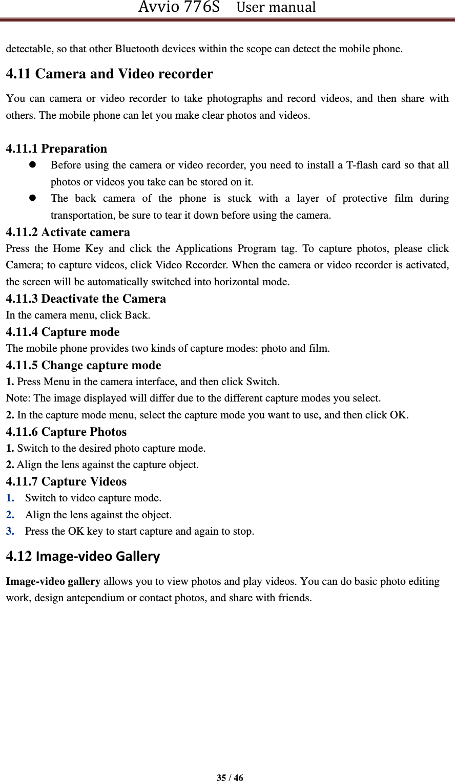 Avvio 776S    User manual  35 / 46  detectable, so that other Bluetooth devices within the scope can detect the mobile phone. 4.11 Camera and Video recorder You can  camera or video  recorder to  take photographs  and record  videos, and  then  share with others. The mobile phone can let you make clear photos and videos.  4.11.1 Preparation  Before using the camera or video recorder, you need to install a T-flash card so that all photos or videos you take can be stored on it.    The  back  camera  of  the  phone  is  stuck  with  a  layer  of  protective  film  during transportation, be sure to tear it down before using the camera. 4.11.2 Activate camera Press  the  Home  Key  and  click  the  Applications  Program  tag.  To  capture  photos,  please  click Camera; to capture videos, click Video Recorder. When the camera or video recorder is activated, the screen will be automatically switched into horizontal mode. 4.11.3 Deactivate the Camera In the camera menu, click Back. 4.11.4 Capture mode The mobile phone provides two kinds of capture modes: photo and film. 4.11.5 Change capture mode 1. Press Menu in the camera interface, and then click Switch. Note: The image displayed will differ due to the different capture modes you select. 2. In the capture mode menu, select the capture mode you want to use, and then click OK. 4.11.6 Capture Photos 1. Switch to the desired photo capture mode. 2. Align the lens against the capture object. 4.11.7 Capture Videos 1. Switch to video capture mode.   2. Align the lens against the object.   3. Press the OK key to start capture and again to stop.   4.12 Image-video Gallery Image-video gallery allows you to view photos and play videos. You can do basic photo editing work, design antependium or contact photos, and share with friends. 