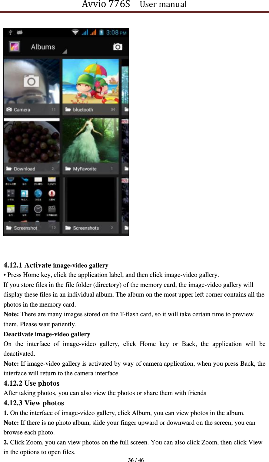 Avvio 776S    User manual  36 / 46     4.12.1 Activate image-video gallery • Press Home key, click the application label, and then click image-video gallery. If you store files in the file folder (directory) of the memory card, the image-video gallery will display these files in an individual album. The album on the most upper left corner contains all the photos in the memory card. Note: There are many images stored on the T-flash card, so it will take certain time to preview them. Please wait patiently. Deactivate image-video gallery On  the  interface  of  image-video  gallery,  click  Home  key  or  Back,  the  application  will  be deactivated. Note: If image-video gallery is activated by way of camera application, when you press Back, the interface will return to the camera interface. 4.12.2 Use photos After taking photos, you can also view the photos or share them with friends 4.12.3 View photos 1. On the interface of image-video gallery, click Album, you can view photos in the album. Note: If there is no photo album, slide your finger upward or downward on the screen, you can browse each photo. 2. Click Zoom, you can view photos on the full screen. You can also click Zoom, then click View in the options to open files. 