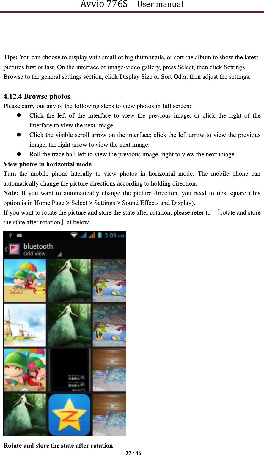 Avvio 776S    User manual  37 / 46     Tips: You can choose to display with small or big thumbnails, or sort the album to show the latest pictures first or last. On the interface of image-video gallery, press Select, then click Settings. Browse to the general settings section, click Display Size or Sort Oder, then adjust the settings.  4.12.4 Browse photos Please carry out any of the following steps to view photos in full screen:  Click  the  left  of  the  interface  to  view  the  previous  image,  or  click  the  right  of  the interface to view the next image.  Click the visible scroll arrow on the interface; click the left arrow to view the previous image, the right arrow to view the next image.  Roll the trace ball left to view the previous image, right to view the next image. View photos in horizontal mode Turn  the  mobile  phone  laterally  to  view  photos  in  horizontal  mode.  The  mobile  phone  can automatically change the picture directions according to holding direction. Note:  If  you  want  to  automatically  change  the  picture  direction,  you  need  to  tick  square  (this option is in Home Page &gt; Select &gt; Settings &gt; Sound Effects and Display). If you want to rotate the picture and store the state after rotation, please refer to  「rotate and store the state after rotation」at below.  Rotate and store the state after rotation 