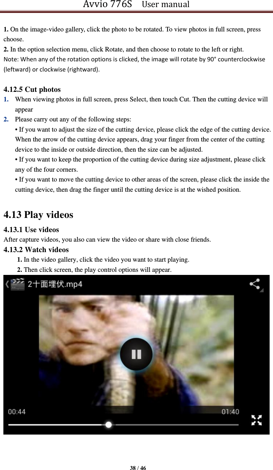 Avvio 776S    User manual  38 / 46  1. On the image-video gallery, click the photo to be rotated. To view photos in full screen, press choose. 2. In the option selection menu, click Rotate, and then choose to rotate to the left or right. Note: When any of the rotation options is clicked, the image will rotate by 90° counterclockwise (leftward) or clockwise (rightward).    4.12.5 Cut photos 1. When viewing photos in full screen, press Select, then touch Cut. Then the cutting device will appear 2. Please carry out any of the following steps:   • If you want to adjust the size of the cutting device, please click the edge of the cutting device. When the arrow of the cutting device appears, drag your finger from the center of the cutting device to the inside or outside direction, then the size can be adjusted. • If you want to keep the proportion of the cutting device during size adjustment, please click any of the four corners. • If you want to move the cutting device to other areas of the screen, please click the inside the cutting device, then drag the finger until the cutting device is at the wished position.  4.13 Play videos 4.13.1 Use videos After capture videos, you also can view the video or share with close friends. 4.13.2 Watch videos 1. In the video gallery, click the video you want to start playing. 2. Then click screen, the play control options will appear.     