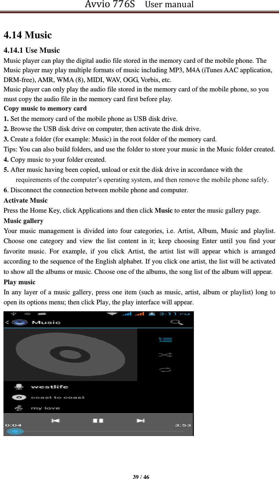 Avvio 776S    User manual  39 / 46  4.14 Music 4.14.1 Use Music Music player can play the digital audio file stored in the memory card of the mobile phone. The Music player may play multiple formats of music including MP3, M4A (iTunes AAC application, DRM-free), AMR, WMA (8), MIDI, WAV, OGG, Vorbis, etc.   Music player can only play the audio file stored in the memory card of the mobile phone, so you must copy the audio file in the memory card first before play. Copy music to memory card 1. Set the memory card of the mobile phone as USB disk drive. 2. Browse the USB disk drive on computer, then activate the disk drive. 3. Create a folder (for example: Music) in the root folder of the memory card. Tips: You can also build folders, and use the folder to store your music in the Music folder created. 4. Copy music to your folder created. 5. After music having been copied, unload or exit the disk drive in accordance with the requirements of the computer’s operating system, and then remove the mobile phone safely. 6. Disconnect the connection between mobile phone and computer. Activate Music Press the Home Key, click Applications and then click Music to enter the music gallery page. Music gallery Your music management is divided into four categories, i.e. Artist, Album, Music  and  playlist. Choose  one  category  and  view  the  list  content  in  it;  keep  choosing  Enter  until  you  find  your favorite  music.  For  example,  if  you  click  Artist,  the  artist  list  will  appear  which  is  arranged according to the sequence of the English alphabet. If you click one artist, the list will be activated to show all the albums or music. Choose one of the albums, the song list of the album will appear. Play music In any layer of a music gallery, press one item (such as music, artist, album or playlist) long to open its options menu; then click Play, the play interface will appear.     