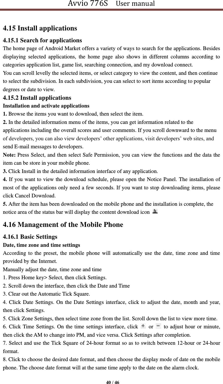 Avvio 776S    User manual  40 / 46  4.15 Install applications 4.15.1 Search for applications The home page of Android Market offers a variety of ways to search for the applications. Besides displaying  selected  applications,  the  home  page  also  shows  in  different  columns  according  to categories application list, game list, searching connection, and my download connect. You can scroll levelly the selected items, or select category to view the content, and then continue to select the subdivision. In each subdivision, you can select to sort items according to popular degrees or date to view. 4.15.2 Install applications Installation and activate applications 1. Browse the items you want to download, then select the item. 2. In the detailed information menu of the items, you can get information related to the applications including the overall scores and user comments. If you scroll downward to the menu of developers, you can also view developers’ other applications, visit developers’ web sites, and send E-mail messages to developers. Note: Press Select, and then select Safe Permission, you can view the functions and the data the item can be store in your mobile phone.   3. Click Install in the detailed information interface of any application. 4. If you want to view the download schedule, please open the Notice Panel. The installation of most of the applications only need a few seconds. If you want to stop downloading items, please click Cancel Download. 5. After the item has been downloaded on the mobile phone and the installation is complete, the notice area of the status bar will display the content download icon   4.16 Management of the Mobile Phone   4.16.1 Basic Settings   Date, time zone and time settings According to  the preset, the  mobile phone  will  automatically use the date,  time zone and  time provided by the Internet.   Manually adjust the date, time zone and time   1. Press Home key&gt; Select, then click Settings.   2. Scroll down the interface, then click the Date and Time   3. Clear out the Automatic Tick Square.   4. Click Date Settings. On the Date Settings interface, click to adjust the date, month and year, then click Settings.   5. Click Zone Settings, then select time zone from the list. Scroll down the list to view more time.   6. Click Time Settings. On the time settings interface, click    or    to adjust hour or minute, then click the AM to change into PM, and vice versa. Click Settings after completion. 7. Select and use the Tick Square of 24-hour format so as to switch between 12-hour or 24-hour format.   8. Click to choose the desired date format, and then choose the display mode of date on the mobile phone. The choose date format will at the same time apply to the date on the alarm clock.  