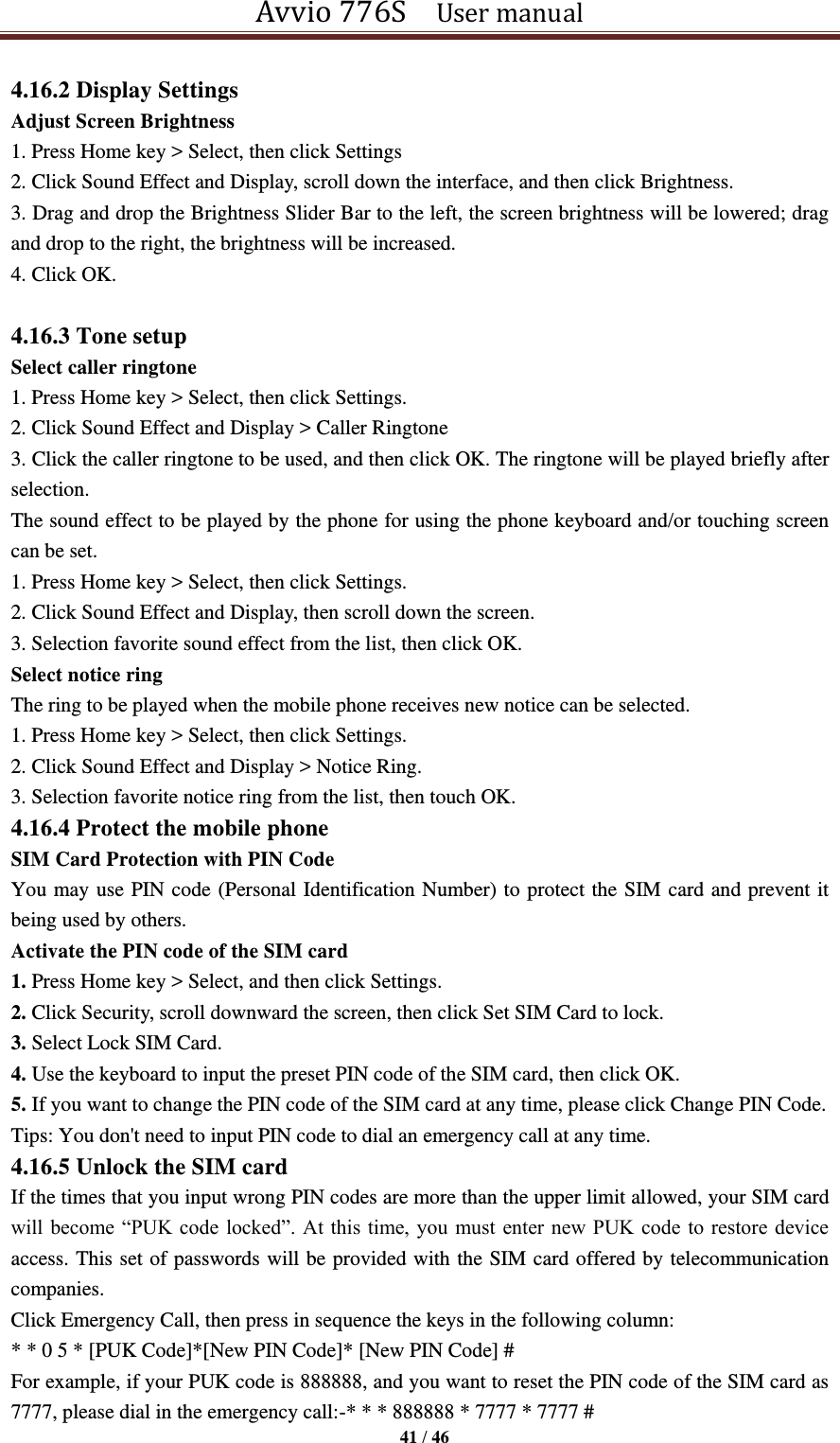 Avvio 776S    User manual  41 / 46  4.16.2 Display Settings Adjust Screen Brightness 1. Press Home key &gt; Select, then click Settings   2. Click Sound Effect and Display, scroll down the interface, and then click Brightness.   3. Drag and drop the Brightness Slider Bar to the left, the screen brightness will be lowered; drag and drop to the right, the brightness will be increased. 4. Click OK.    4.16.3 Tone setup Select caller ringtone 1. Press Home key &gt; Select, then click Settings.   2. Click Sound Effect and Display &gt; Caller Ringtone 3. Click the caller ringtone to be used, and then click OK. The ringtone will be played briefly after selection. The sound effect to be played by the phone for using the phone keyboard and/or touching screen can be set.   1. Press Home key &gt; Select, then click Settings.   2. Click Sound Effect and Display, then scroll down the screen.   3. Selection favorite sound effect from the list, then click OK.   Select notice ring The ring to be played when the mobile phone receives new notice can be selected.   1. Press Home key &gt; Select, then click Settings.   2. Click Sound Effect and Display &gt; Notice Ring.   3. Selection favorite notice ring from the list, then touch OK.   4.16.4 Protect the mobile phone SIM Card Protection with PIN Code You may use PIN code (Personal Identification Number) to protect the SIM card and prevent it being used by others. Activate the PIN code of the SIM card 1. Press Home key &gt; Select, and then click Settings. 2. Click Security, scroll downward the screen, then click Set SIM Card to lock. 3. Select Lock SIM Card. 4. Use the keyboard to input the preset PIN code of the SIM card, then click OK. 5. If you want to change the PIN code of the SIM card at any time, please click Change PIN Code.   Tips: You don&apos;t need to input PIN code to dial an emergency call at any time. 4.16.5 Unlock the SIM card If the times that you input wrong PIN codes are more than the upper limit allowed, your SIM card will become “PUK code  locked”. At this time, you  must enter new PUK code  to restore device access. This set of passwords will be provided with the SIM card offered by telecommunication companies.   Click Emergency Call, then press in sequence the keys in the following column: * * 0 5 * [PUK Code]*[New PIN Code]* [New PIN Code] # For example, if your PUK code is 888888, and you want to reset the PIN code of the SIM card as 7777, please dial in the emergency call:-* * * 888888 * 7777 * 7777 # 