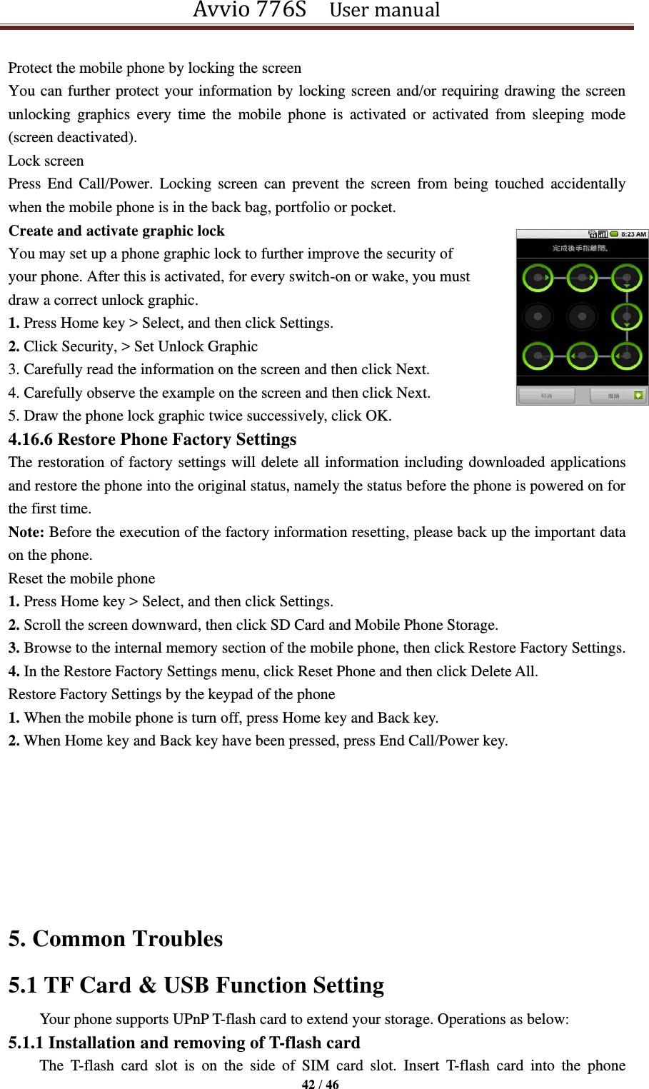 Avvio 776S    User manual  42 / 46  Protect the mobile phone by locking the screen You can further protect your information by locking screen and/or requiring drawing the screen unlocking  graphics  every  time  the  mobile  phone  is  activated  or  activated  from  sleeping  mode (screen deactivated). Lock screen Press  End  Call/Power.  Locking  screen  can  prevent  the  screen  from  being  touched  accidentally when the mobile phone is in the back bag, portfolio or pocket. Create and activate graphic lock You may set up a phone graphic lock to further improve the security of   your phone. After this is activated, for every switch-on or wake, you must   draw a correct unlock graphic.   1. Press Home key &gt; Select, and then click Settings. 2. Click Security, &gt; Set Unlock Graphic   3. Carefully read the information on the screen and then click Next. 4. Carefully observe the example on the screen and then click Next. 5. Draw the phone lock graphic twice successively, click OK. 4.16.6 Restore Phone Factory Settings The restoration of factory settings will delete all information including downloaded applications and restore the phone into the original status, namely the status before the phone is powered on for the first time.   Note: Before the execution of the factory information resetting, please back up the important data on the phone. Reset the mobile phone 1. Press Home key &gt; Select, and then click Settings. 2. Scroll the screen downward, then click SD Card and Mobile Phone Storage. 3. Browse to the internal memory section of the mobile phone, then click Restore Factory Settings. 4. In the Restore Factory Settings menu, click Reset Phone and then click Delete All. Restore Factory Settings by the keypad of the phone 1. When the mobile phone is turn off, press Home key and Back key. 2. When Home key and Back key have been pressed, press End Call/Power key.     5. Common Troubles       5.1 TF Card &amp; USB Function Setting Your phone supports UPnP T-flash card to extend your storage. Operations as below: 5.1.1 Installation and removing of T-flash card The  T-flash  card  slot  is  on  the  side  of  SIM  card  slot.  Insert  T-flash  card  into  the  phone   