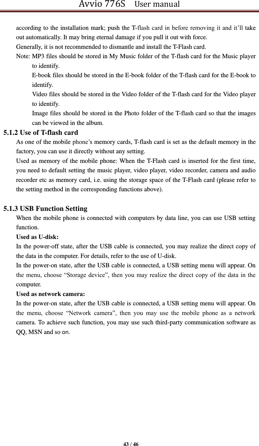 Avvio 776S    User manual  43 / 46  according to the installation mark; push the T-flash card in before removing it and it’ll take out automatically. It may bring eternal damage if you pull it out with force. Generally, it is not recommended to dismantle and install the T-Flash card.   Note: MP3 files should be stored in My Music folder of the T-flash card for the Music player to identify. E-book files should be stored in the E-book folder of the T-flash card for the E-book to identify. Video files should be stored in the Video folder of the T-flash card for the Video player to identify.   Image files should be stored in the Photo folder of the T-flash card so that the images can be viewed in the album. 5.1.2 Use of T-flash card As one of the mobile phone’s memory cards, T-flash card is set as the default memory in the factory, you can use it directly without any setting. Used as memory of the mobile phone: When the T-Flash card is inserted for the first time, you need to default setting the music player, video player, video recorder, camera and audio recorder etc as memory card, i.e. using the storage space of the T-Flash card (please refer to the setting method in the corresponding functions above).    5.1.3 USB Function Setting When the mobile phone is connected with computers by data line, you can use USB setting function. Used as U-disk:   In the power-off state, after the USB cable is connected, you may realize the direct copy of the data in the computer. For details, refer to the use of U-disk.   In the power-on state, after the USB cable is connected, a USB setting menu will appear. On the menu, choose “Storage device”, then you  may realize the  direct copy of the data in the computer.   Used as network camera:   In the power-on state, after the USB cable is connected, a USB setting menu will appear. On the  menu,  choose  “Network  camera”,  then  you  may  use  the  mobile  phone  as  a  network camera. To achieve such function, you may use such third-party communication software as QQ, MSN and so on.             