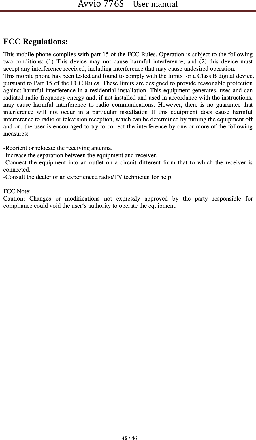 Avvio 776S    User manual  45 / 46   FCC Regulations: This mobile phone complies with part 15 of the FCC Rules. Operation is subject to the following two  conditions:  (1)  This  device  may  not  cause  harmful  interference,  and  (2)  this  device  must accept any interference received, including interference that may cause undesired operation. This mobile phone has been tested and found to comply with the limits for a Class B digital device, pursuant to Part 15 of the FCC Rules. These limits are designed to provide reasonable protection against harmful interference in a residential installation. This equipment generates, uses and can radiated radio frequency energy and, if not installed and used in accordance with the instructions, may  cause  harmful  interference  to  radio  communications.  However,  there  is  no  guarantee  that interference  will  not  occur  in  a  particular  installation  If  this  equipment  does  cause  harmful interference to radio or television reception, which can be determined by turning the equipment off and on, the user is encouraged to try to correct the interference by one or more of the following measures:  -Reorient or relocate the receiving antenna. -Increase the separation between the equipment and receiver. -Connect  the  equipment  into  an  outlet  on  a  circuit  different from  that  to  which  the  receiver is connected. -Consult the dealer or an experienced radio/TV technician for help.  FCC Note: Caution:  Changes  or  modifications  not  expressly  approved  by  the  party  responsible  for compliance could void the user‘s authority to operate the equipment. 