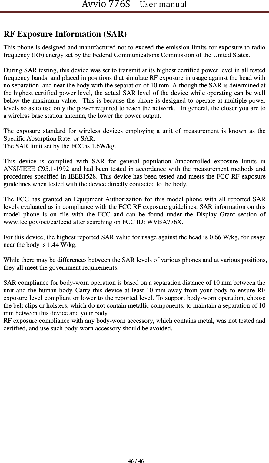 Avvio 776S    User manual  46 / 46  RF Exposure Information (SAR) This phone is designed and manufactured not to exceed the emission limits for exposure to radio frequency (RF) energy set by the Federal Communications Commission of the United States.    During SAR testing, this device was set to transmit at its highest certified power level in all tested frequency bands, and placed in positions that simulate RF exposure in usage against the head with no separation, and near the body with the separation of 10 mm. Although the SAR is determined at the highest certified power level, the actual SAR level of the device while operating can be well below the maximum value.   This is because the phone is designed to operate at multiple power levels so as to use only the power required to reach the network.   In general, the closer you are to a wireless base station antenna, the lower the power output.  The  exposure  standard  for  wireless  devices  employing  a  unit of  measurement  is  known  as  the Specific Absorption Rate, or SAR.  The SAR limit set by the FCC is 1.6W/kg.   This  device  is  complied  with  SAR  for  general  population  /uncontrolled  exposure  limits  in ANSI/IEEE C95.1-1992 and had been tested in accordance with the measurement methods and procedures specified in IEEE1528. This device has been tested and meets the FCC RF exposure guidelines when tested with the device directly contacted to the body.    The FCC has granted an Equipment Authorization for this model phone with all reported SAR levels evaluated as in compliance with the FCC RF exposure guidelines. SAR information on this model  phone  is  on  file  with  the  FCC  and  can  be  found  under  the  Display  Grant  section  of www.fcc.gov/oet/ea/fccid after searching on FCC ID: WVBA776X.  For this device, the highest reported SAR value for usage against the head is 0.66 W/kg, for usage near the body is 1.44 W/kg.  While there may be differences between the SAR levels of various phones and at various positions, they all meet the government requirements.  SAR compliance for body-worn operation is based on a separation distance of 10 mm between the unit and the human body. Carry this device at least 10 mm away from your body to ensure RF exposure level compliant or lower to the reported level. To support body-worn operation, choose the belt clips or holsters, which do not contain metallic components, to maintain a separation of 10 mm between this device and your body.   RF exposure compliance with any body-worn accessory, which contains metal, was not tested and certified, and use such body-worn accessory should be avoided.   