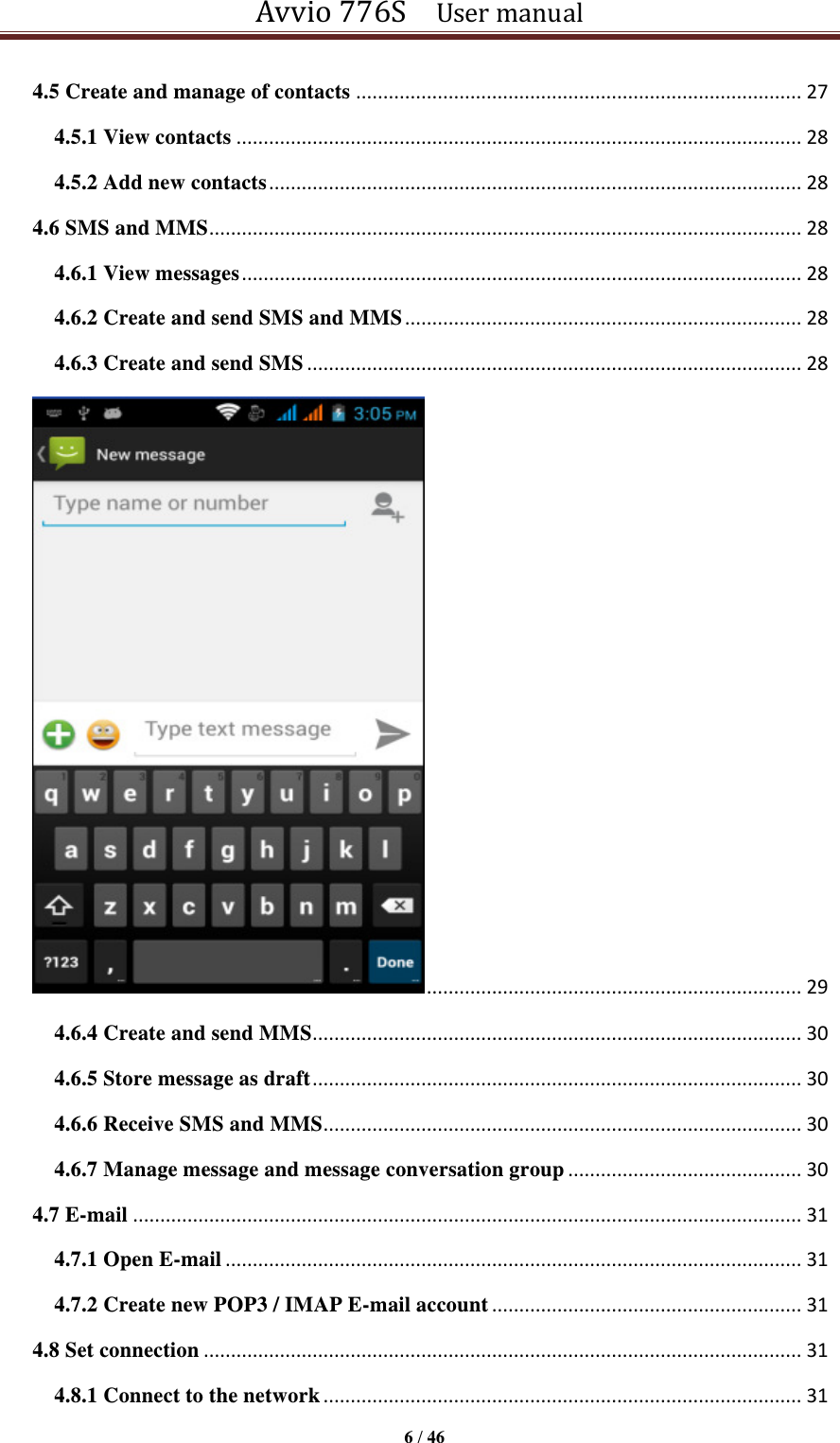 Avvio 776S    User manual  6 / 46  4.5 Create and manage of contacts .................................................................................. 27 4.5.1 View contacts ........................................................................................................ 28 4.5.2 Add new contacts .................................................................................................. 28 4.6 SMS and MMS ............................................................................................................. 28 4.6.1 View messages ....................................................................................................... 28 4.6.2 Create and send SMS and MMS ......................................................................... 28 4.6.3 Create and send SMS ........................................................................................... 28  ..................................................................... 29 4.6.4 Create and send MMS .......................................................................................... 30 4.6.5 Store message as draft .......................................................................................... 30 4.6.6 Receive SMS and MMS ........................................................................................ 30 4.6.7 Manage message and message conversation group ........................................... 30 4.7 E-mail ........................................................................................................................... 31 4.7.1 Open E-mail .......................................................................................................... 31 4.7.2 Create new POP3 / IMAP E-mail account ......................................................... 31 4.8 Set connection .............................................................................................................. 31 4.8.1 Connect to the network ........................................................................................ 31 