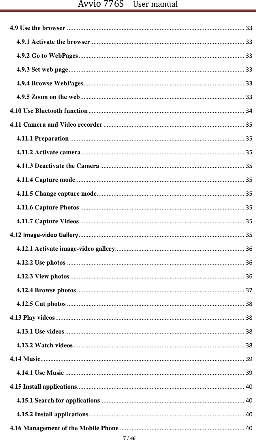 Avvio 776S    User manual  7 / 46  4.9 Use the browser ........................................................................................................... 33 4.9.1 Activate the browser ............................................................................................. 33 4.9.2 Go to WebPages .................................................................................................... 33 4.9.3 Set web page .......................................................................................................... 33 4.9.4 Browse WebPages ................................................................................................. 33 4.9.5 Zoom on the web ................................................................................................... 33 4.10 Use Bluetooth function .............................................................................................. 34 4.11 Camera and Video recorder ..................................................................................... 35 4.11.1 Preparation ......................................................................................................... 35 4.11.2 Activate camera .................................................................................................. 35 4.11.3 Deactivate the Camera ....................................................................................... 35 4.11.4 Capture mode...................................................................................................... 35 4.11.5 Change capture mode ......................................................................................... 35 4.11.6 Capture Photos ................................................................................................... 35 4.11.7 Capture Videos ................................................................................................... 35 4.12 Image-video Gallery .................................................................................................... 35 4.12.1 Activate image-video gallery.............................................................................. 36 4.12.2 Use photos ........................................................................................................... 36 4.12.3 View photos ......................................................................................................... 36 4.12.4 Browse photos ..................................................................................................... 37 4.12.5 Cut photos ........................................................................................................... 38 4.13 Play videos .................................................................................................................. 38 4.13.1 Use videos ............................................................................................................ 38 4.13.2 Watch videos ....................................................................................................... 38 4.14 Music ........................................................................................................................... 39 4.14.1 Use Music ............................................................................................................ 39 4.15 Install applications..................................................................................................... 40 4.15.1 Search for applications ....................................................................................... 40 4.15.2 Install applications .............................................................................................. 40 4.16 Management of the Mobile Phone ........................................................................... 40 