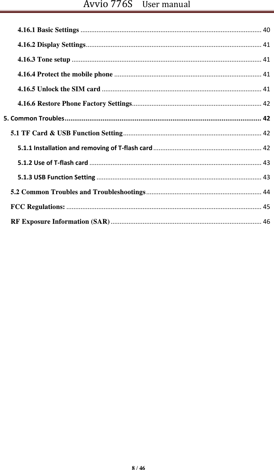 Avvio 776S    User manual  8 / 46  4.16.1 Basic Settings ...................................................................................................... 40 4.16.2 Display Settings ................................................................................................... 41 4.16.3 Tone setup ........................................................................................................... 41 4.16.4 Protect the mobile phone ................................................................................... 41 4.16.5 Unlock the SIM card .......................................................................................... 41 4.16.6 Restore Phone Factory Settings......................................................................... 42 5. Common Troubles ........................................................................................................ 42 5.1 TF Card &amp; USB Function Setting .............................................................................. 42 5.1.1 Installation and removing of T-flash card ............................................................. 42 5.1.2 Use of T-flash card ................................................................................................. 43 5.1.3 USB Function Setting ............................................................................................. 43 5.2 Common Troubles and Troubleshootings ................................................................. 44 FCC Regulations: .............................................................................................................. 45 RF Exposure Information (SAR) ..................................................................................... 46                        