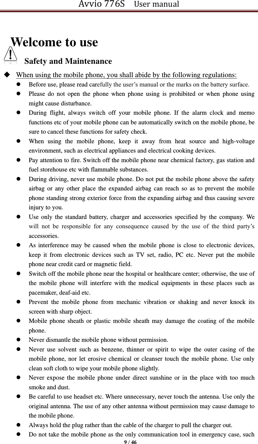 Avvio 776S    User manual  9 / 46   Welcome to use Safety and Maintenance    When using the mobile phone, you shall abide by the following regulations:  Before use, please read carefully the user’s manual or the marks on the battery surface.    Please  do  not  open  the  phone  when  phone  using  is  prohibited  or  when  phone  using might cause disturbance.    During  flight,  always  switch  off  your  mobile  phone.  If  the  alarm  clock  and  memo functions etc of your mobile phone can be automatically switch on the mobile phone, be sure to cancel these functions for safety check.    When  using  the  mobile  phone,  keep  it  away  from  heat  source  and  high-voltage environment, such as electrical appliances and electrical cooking devices.  Pay attention to fire. Switch off the mobile phone near chemical factory, gas station and fuel storehouse etc with flammable substances.    During driving, never use mobile phone. Do not put the mobile phone above the safety airbag  or  any other place the expanded airbag can reach  so  as  to prevent the mobile phone standing strong exterior force from the expanding airbag and thus causing severe injury to you.    Use only the standard battery,  charger and  accessories specified by  the company.  We will  not  be  responsible  for  any  consequence  caused  by  the  use  of  the  third  party’s accessories.    As interference may be caused when the mobile phone is close  to electronic devices, keep  it  from  electronic  devices  such  as  TV  set,  radio,  PC  etc.  Never  put  the  mobile phone near credit card or magnetic field.  Switch off the mobile phone near the hospital or healthcare center; otherwise, the use of the  mobile  phone  will  interfere  with  the  medical  equipments  in  these  places  such  as pacemaker, deaf-aid etc.    Prevent  the  mobile  phone  from  mechanic  vibration  or  shaking  and  never  knock  its screen with sharp object.    Mobile phone sheath or  plastic mobile sheath may damage  the coating of the  mobile phone.    Never dismantle the mobile phone without permission.    Never  use  solvent  such  as  benzene,  thinner  or  spirit  to  wipe  the  outer  casing  of  the mobile phone, nor let erosive chemical or cleanser touch the mobile phone. Use only clean soft cloth to wipe your mobile phone slightly.    Never expose the  mobile phone  under  direct sunshine or  in  the  place  with  too  much smoke and dust.    Be careful to use headset etc. Where unnecessary, never touch the antenna. Use only the original antenna. The use of any other antenna without permission may cause damage to the mobile phone.  Always hold the plug rather than the cable of the charger to pull the charger out.  Do not take the mobile phone as the only communication tool in emergency case, such 