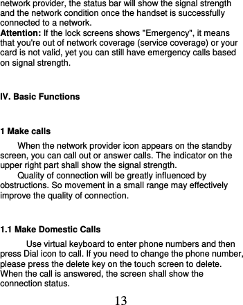  13 network provider, the status bar will show the signal strength and the network condition once the handset is successfully connected to a network. Attention: If the lock screens shows &quot;Emergency&quot;, it means that you&apos;re out of network coverage (service coverage) or your card is not valid, yet you can still have emergency calls based on signal strength. IV. Basic Functions 1 Make calls When the network provider icon appears on the standby screen, you can call out or answer calls. The indicator on the upper right part shall show the signal strength. Quality of connection will be greatly influenced by obstructions. So movement in a small range may effectively improve the quality of connection.             1.1 Make Domestic Calls Use virtual keyboard to enter phone numbers and then press Dial icon to call. If you need to change the phone number, please press the delete key on the touch screen to delete. When the call is answered, the screen shall show the connection status. 