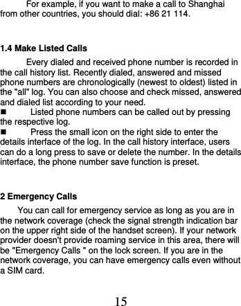  15 For example, if you want to make a call to Shanghai from other countries, you should dial: +86 21 114.   1.4 Make Listed Calls Every dialed and received phone number is recorded in the call history list. Recently dialed, answered and missed phone numbers are chronologically (newest to oldest) listed in the &quot;all&quot; log. You can also choose and check missed, answered and dialed list according to your need.   Listed phone numbers can be called out by pressing the respective log.   Press the small icon on the right side to enter the details interface of the log. In the call history interface, users can do a long press to save or delete the number. In the details interface, the phone number save function is preset.   2 Emergency Calls You can call for emergency service as long as you are in the network coverage (check the signal strength indication bar on the upper right side of the handset screen). If your network provider doesn&apos;t provide roaming service in this area, there will be &quot;Emergency Calls &quot; on the lock screen. If you are in the network coverage, you can have emergency calls even without a SIM card. 