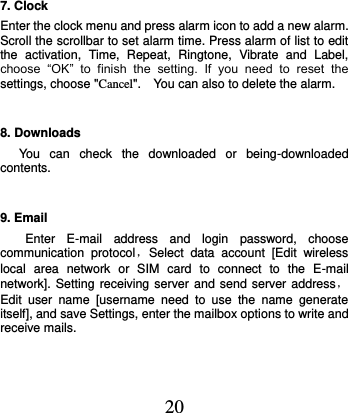  20 7. Clock Enter the clock menu and press alarm icon to add a new alarm. Scroll the scrollbar to set alarm time. Press alarm of list to edit the  activation,  Time,  Repeat,  Ringtone,  Vibrate  and  Label, choose  “OK”  to  finish  the  setting.  If  you  need  to  reset  the settings, choose &quot;Cancel&quot;.    You can also to delete the alarm. 8. Downloads You  can  check  the  downloaded  or  being-downloaded contents. 9. Email Enter  E-mail  address  and  login  password,  choose communication  protocol，Select  data  account  [Edit  wireless local  area  network  or  SIM  card  to  connect  to  the  E-mail network]. Setting receiving server and  send server address，Edit  user  name  [username  need  to  use  the  name  generate itself], and save Settings, enter the mailbox options to write and receive mails. 