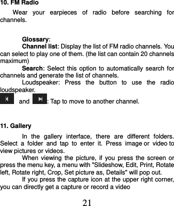  21 10. FM Radio Wear  your  earpieces  of  radio  before  searching  for channels.         Glossary: Channel list: Display the list of FM radio channels. You can select to play one of them. (the list can contain 20 channels maximum) Search: Select this option  to automatically search  for channels and generate the list of channels. Loudspeaker:  Press  the  button  to  use  the  radio loudspeaker.  and  : Tap to move to another channel. 11. Gallery In  the  gallery  interface,  there  are  different  folders. Select  a  folder  and  tap  to  enter  it.  Press image or  video to view pictures or videos. When  viewing  the  picture, if  you  press  the  screen or press the menu key, a menu with &quot;Slideshow, Edit, Print, Rotate left, Rotate right, Crop, Set picture as, Details&quot; will pop out.   If you press the capture icon at the upper right corner, you can directly get a capture or record a video 