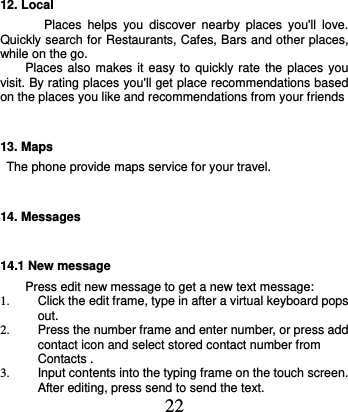  22 12. Local Places  helps  you  discover  nearby  places  you&apos;ll  love. Quickly search for Restaurants, Cafes, Bars and other places, while on the go.     Places also makes it easy to quickly rate the  places you visit. By rating places you&apos;ll get place recommendations based on the places you like and recommendations from your friends 13. Maps The phone provide maps service for your travel. 14. Messages 14.1 New message Press edit new message to get a new text message: 1.  Click the edit frame, type in after a virtual keyboard pops out. 2.  Press the number frame and enter number, or press add contact icon and select stored contact number from Contacts . 3.  Input contents into the typing frame on the touch screen. After editing, press send to send the text. 