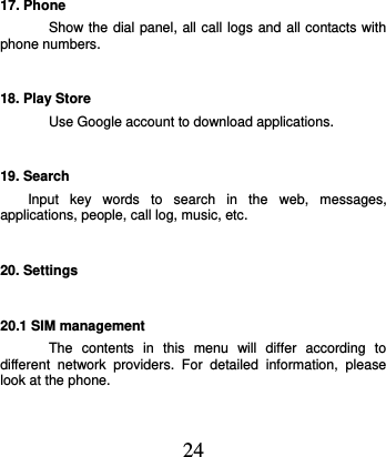  24 17. Phone Show the dial panel, all call logs and all contacts with phone numbers. 18. Play Store Use Google account to download applications. 19. Search Input  key  words  to  search  in  the  web,  messages, applications, people, call log, music, etc. 20. Settings 20.1 SIM management The  contents  in  this  menu  will  differ  according  to different  network  providers.  For  detailed  information,  please look at the phone.   