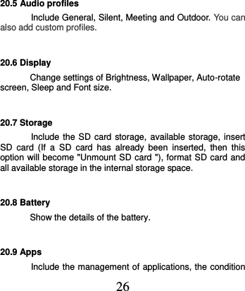  26 20.5 Audio profiles Include General, Silent, Meeting and Outdoor. You can also add custom profiles. 20.6 Display Change settings of Brightness, Wallpaper, Auto-rotate screen, Sleep and Font size. 20.7 Storage Include the SD  card storage,  available storage, insert SD  card  (If  a  SD  card  has  already  been  inserted,  then  this option will become &quot;Unmount SD card &quot;), format SD card and all available storage in the internal storage space. 20.8 Battery Show the details of the battery. 20.9 Apps Include the management of applications, the condition 