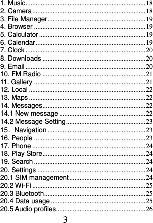  3 1. Music ....................................................................... 18 2. Camera ................................................................... 18 3. File Manager .......................................................... 19 4. Browser .................................................................. 19 5. Calculator ............................................................... 19 6. Calendar ................................................................. 19 7. Clock ....................................................................... 20 8. Downloads ............................................................. 20 9. Email ....................................................................... 20 10. FM Radio ............................................................. 21 11. Gallery .................................................................. 21 12. Local ..................................................................... 22 13. Maps ..................................................................... 22 14. Messages ............................................................. 22 14.1 New message ................................................... 22 14.2 Message Setting ............................................... 23 15．Navigation .......................................................... 23 16. People .................................................................. 23 17. Phone ................................................................... 24 18. Play Store ............................................................. 24 19. Search .................................................................. 24 20. Settings ................................................................ 24 20.1 SIM management ............................................. 24 20.2 Wi-Fi ................................................................... 25 20.3 Bluetooth ............................................................ 25 20.4 Data usage ........................................................ 25 20.5 Audio profiles ..................................................... 26 