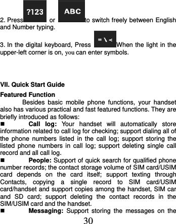  30 2. Press   or  to switch freely between English and Number typing. 3. In the digital keyboard, Press  When the light in the upper-left corner is on, you can enter symbols.  VII. Quick Start Guide   Featured Function Besides  basic  mobile  phone  functions,  your  handset also has various practical and fast featured functions. They are briefly introduced as follows:  Call  log:  Your  handset  will  automatically  store information related to call log for checking; support dialing all of the  phone  numbers listed  in  the  call  log;  support  storing  the listed  phone  numbers in  call  log;  support  deleting  single call record and all call log.  People: Support of quick search for qualified phone number records; the contact storage volume of SIM card/USIM card  depends  on  the  card  itself;  support  texting  through Contacts,  copying  a  single  record  to  SIM  card/USIM card/handset and support copies among the handset, SIM car and  SD  card;  support  deleting  the  contact  records  in  the SIM/USIM card and the handset.    Messaging:  Support  storing  the  messages  on  the 