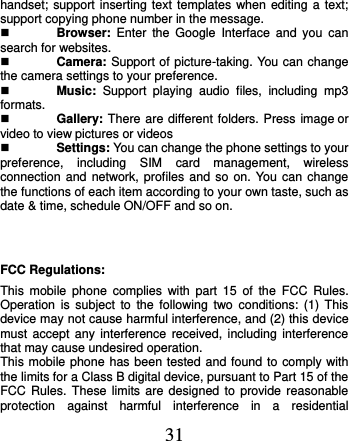  31 handset; support inserting text templates when editing a text; support copying phone number in the message.  Browser:  Enter  the  Google  Interface  and  you  can search for websites.  Camera: Support of picture-taking. You can change the camera settings to your preference.  Music:  Support  playing  audio  files,  including  mp3 formats.  Gallery: There are different folders. Press image or video to view pictures or videos  Settings: You can change the phone settings to your preference,  including  SIM  card  management,  wireless connection and  network, profiles  and so on. You can change the functions of each item according to your own taste, such as date &amp; time, schedule ON/OFF and so on.  FCC Regulations: This  mobile  phone  complies  with  part  15  of  the  FCC  Rules. Operation  is  subject to  the  following  two  conditions:  (1)  This device may not cause harmful interference, and (2) this device must accept  any  interference  received,  including  interference that may cause undesired operation. This mobile phone has been tested and found to comply with the limits for a Class B digital device, pursuant to Part 15 of the FCC Rules.  These limits  are  designed to provide reasonable protection  against  harmful  interference  in  a  residential 