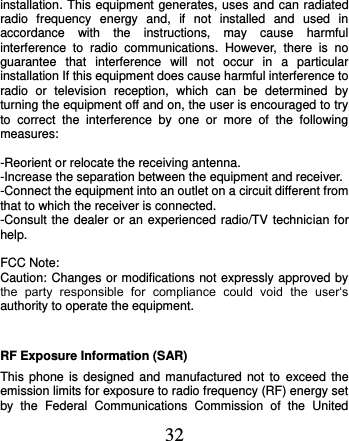  32 installation. This equipment generates, uses and can radiated radio  frequency  energy  and,  if  not  installed  and  used  in accordance  with  the  instructions,  may  cause  harmful interference  to  radio  communications.  However,  there  is  no guarantee  that  interference  will  not  occur  in  a  particular installation If this equipment does cause harmful interference to radio  or  television  reception,  which  can  be  determined  by turning the equipment off and on, the user is encouraged to try to  correct  the  interference  by  one  or  more  of  the  following measures:  -Reorient or relocate the receiving antenna. -Increase the separation between the equipment and receiver. -Connect the equipment into an outlet on a circuit different from that to which the receiver is connected. -Consult the dealer or an experienced radio/TV technician for help.  FCC Note: Caution: Changes or modifications not expressly approved by the  party  responsible  for  compliance  could  void  the  user‘s authority to operate the equipment. RF Exposure Information (SAR) This phone is  designed  and  manufactured  not  to exceed the emission limits for exposure to radio frequency (RF) energy set by  the  Federal  Communications  Commission  of  the  United 