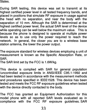  33 States.    During  SAR  testing,  this  device  was  set  to  transmit  at  its highest certified power level in all tested frequency bands, and placed in positions that simulate RF exposure in usage against the  head  with  no  separation,  and  near  the  body  with  the separation of 10 mm. Although the SAR  is determined at the highest certified power level, the actual SAR level of the device while operating can be well below the maximum value.   This is because  the  phone  is  designed to  operate at  multiple  power levels  so  as  to  use  only  the  power  required  to  reach  the network.   In  general,  the  closer  you  are  to  a  wireless  base station antenna, the lower the power output.  The exposure standard for wireless devices employing a unit of measurement  is  known  as  the  Specific  Absorption  Rate,  or SAR.  The SAR limit set by the FCC is 1.6W/kg.   This  device  is  complied  with  SAR  for  general  population /uncontrolled  exposure  limits  in  ANSI/IEEE  C95.1-1992  and had been tested in accordance with the measurement methods and procedures specified in IEEE1528. This device has been tested and meets the FCC RF exposure guidelines when tested with the device directly contacted to the body.    The  FCC  has  granted  an  Equipment  Authorization  for  this model  phone  with  all  reported  SAR  levels  evaluated  as  in compliance  with  the  FCC  RF  exposure  guidelines. SAR 