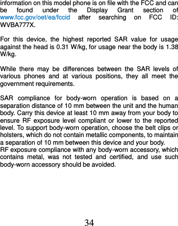  34 information on this model phone is on file with the FCC and can be  found  under  the  Display  Grant  section  of www.fcc.gov/oet/ea/fccid  after  searching  on  FCC  ID: WVBA777X.  For  this  device,  the  highest  reported  SAR  value  for  usage against the head is 0.31 W/kg, for usage near the body is 1.38 W/kg.  While  there  may  be  differences  between  the  SAR  levels  of various  phones  and  at  various  positions,  they  all  meet  the government requirements.  SAR  compliance  for  body-worn  operation  is  based  on  a separation distance of 10 mm between the unit and the human body. Carry this device at least 10 mm away from your body to ensure RF exposure level  compliant  or  lower  to  the  reported level. To support body-worn operation, choose the belt clips or holsters, which do not contain metallic components, to maintain a separation of 10 mm between this device and your body.   RF exposure compliance with any body-worn accessory, which contains  metal,  was  not  tested  and  certified,  and  use  such body-worn accessory should be avoided.     