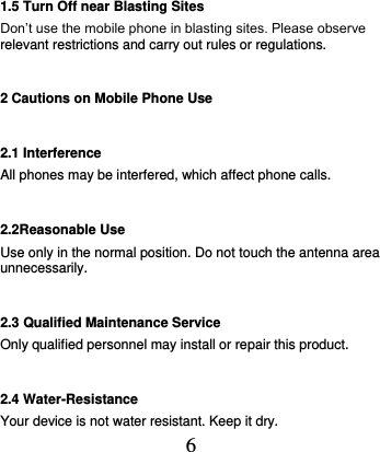  6 1.5 Turn Off near Blasting Sites Don’t use the mobile phone in blasting sites. Please observe relevant restrictions and carry out rules or regulations.   2 Cautions on Mobile Phone Use 2.1 Interference All phones may be interfered, which affect phone calls. 2.2Reasonable Use Use only in the normal position. Do not touch the antenna area unnecessarily. 2.3 Qualified Maintenance Service   Only qualified personnel may install or repair this product. 2.4 Water-Resistance Your device is not water resistant. Keep it dry. 