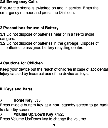  7 2.5 Emergency Calls Ensure the phone is switched on and in service. Enter the emergency number and press the Dial icon. 3 Precautions for use of Battery 3.1 Do not dispose of batteries near or in a fire to avoid dangers. 3.2 Do not dispose of batteries in the garbage. Dispose of batteries to assigned battery recycling center.   4 Cautions for Children Keep your device out the reach of children in case of accidental injury caused by incorrect use of the device as toys. II. Keys and Parts   Home Key（3） Press middle buttom key at a non- standby screen to go back to standby screen    Volume Up/Down Key（1/2） Press Volume Up/Down key to change the volume. 