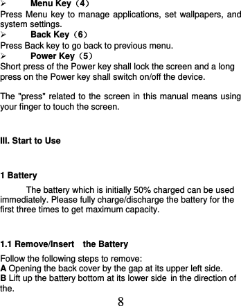  8  Menu Key（4） Press Menu key to manage applications, set wallpapers, and system settings.  Back Key（6） Press Back key to go back to previous menu.  Power Key（5） Short press of the Power key shall lock the screen and a long press on the Power key shall switch on/off the device.  The &quot;press&quot; related to the screen in this manual means using your finger to touch the screen. III. Start to Use 1 Battery The battery which is initially 50% charged can be used immediately. Please fully charge/discharge the battery for the first three times to get maximum capacity.   1.1 Remove/Insert    the Battery Follow the following steps to remove: A Opening the back cover by the gap at its upper left side.     B Lift up the battery bottom at its lower side in the direction of the. 