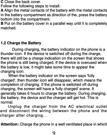  9 C Close the back cover. Follow the following steps to install: A Align the metal contacts of the battery with the metal contacts in the battery compartment as direction of the, press the battery bottom into the compartment. B Put on the battery cover in a parallel way until it is completely matched.     1.2 Charge the Battery During charging, the battery indicator on the phone is a thunder icon. If the device is switched off during the charge, there will still be a charge indication on the screen that shows the phone is still being charged. If the device is overused when the battery is low, it might take some time to appear the charging icon. When the battery indicator on the screen says &apos;fully charged&apos;, then thunder icon will disappear, which means the completion of charging. If the phone is switched off during charging, the screen will have a &apos;fully charged&apos; scene. It generally takes 6 hours to charge the battery. During charging, the battery, the device and the charger will get hot. This is normal. Unplug  the  charger  from  the  AC  electrical  outlet and  disconnect  the  wiring  between  the  phone  and  the charger after charging. .  Attention: Charge the phone in a well ventilated place in which 