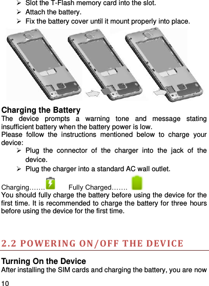     10      Slot the T-Flash memory card into the slot.   Attach the battery.   Fix the battery cover until it mount properly into place.  Charging the Battery   The  device  prompts  a  warning  tone  and  message  stating insufficient battery when the battery power is low.     Please  follow  the  instructions  mentioned  below  to  charge  your device:   Plug  the  connector  of  the  charger  into  the  jack  of  the device.     Plug the charger into a standard AC wall outlet.   Charging…….  Fully Charged…….      You should fully charge the battery before using the device for the first time. It is recommended to charge the battery for three hours before using the device for the first time.   2.2 PO WERING ON /OF F THE DEVICE  Turning On the Device After installing the SIM cards and charging the battery, you are now 