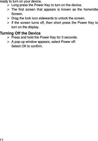     11    ready to turn on your device.  Long press the Power Key to turn on the device.     The first  screen  that  appears  is  known  as  the  home/idle Screen.     Drag the lock icon sidewards to unlock the screen.     If the screen turns off, then short press the Power Key to turn on the display.   Turning Off the Device   Press and hold the Power Key for 3 seconds.  A pop-up window appears, select Power off. Select OK to confirm. 