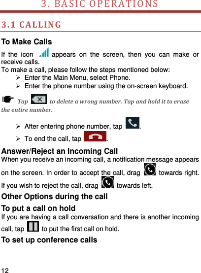     12    3. BA SIC   O PERATION S                        3.1 CA LLING To Make Calls If  the  icon    appears  on  the  screen,  then  you  can  make  or receive calls.   To make a call, please follow the steps mentioned below:   Enter the Main Menu, select Phone.     Enter the phone number using the on-screen keyboard.     Tap    to delete a wrong number. Tap and hold it to erase the entire number.   After entering phone number, tap  .   To end the call, tap  . Answer/Reject an Incoming Call When you receive an incoming call, a notification message appears on the screen. In order to accept the call, drag    towards right. If you wish to reject the call, drag    towards left. Other Options during the call To put a call on hold   If you are having a call conversation and there is another incoming call, tap    to put the first call on hold. To set up conference calls 