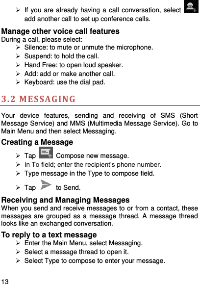     13      If you are already having a call conversation, select   add another call to set up conference calls.   Manage other voice call features During a call, please select:   Silence: to mute or unmute the microphone.     Suspend: to hold the call.  Hand Free: to open loud speaker.  Add: add or make another call.  Keyboard: use the dial pad. 3.2 MESSAGING  Your  device  features,  sending  and  receiving  of  SMS  (Short Message Service) and MMS (Multimedia Message Service). Go to Main Menu and then select Messaging. Creating a Message  Tap   Compose new message.  In To field; enter the recipient’s phone number.  Type message in the Type to compose field.  Tap    to Send. Receiving and Managing Messages When you send and receive messages to or from a contact, these messages are grouped as  a message thread. A message thread looks like an exchanged conversation. To reply to a text message   Enter the Main Menu, select Messaging.   Select a message thread to open it.   Select Type to compose to enter your message. 