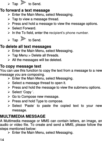     14     Tap    to Send. To forward a text message   Enter the Main Menu, select Messaging.  Tap to view a message thread.   Press and hold a message to view the message options.   Select Forward.   In the To field, enter the recipient’s phone number.  Tap    to Send. To delete all text messages   Enter the Main Menu, select Messaging.   Tap Menu &gt; Delete all threads.   All the messages will be deleted. To copy message text You can use this function to copy the text from a message to a new message you are composing.   Enter the Main Menu, select Messaging.   Select a message thread to open it.   Press and hold the message to view the submenu options.   Select ‘Copy ’.  Go to Compose new message.   Press and hold Type to compose.   Select  ‘Paste’  to  paste  the  copied  text  to  your  new message. MULTIMEDIA MESSAGE A Multimedia message or MMS can contain letters, an image, an audio or video file. To create and send a MMS, please follow the steps mentioned below:   Enter the Main Menu, select Messaging. 