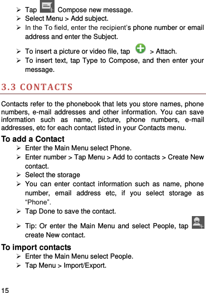     15     Tap    Compose new message.   Select Menu &gt; Add subject.  In the To field, enter the recipient’s phone number or email address and enter the Subject.   To insert a picture or video file, tap    &gt; Attach.   To insert text, tap Type to Compose, and then enter your message. 3.3 CO NTACT S Contacts refer to the phonebook that lets you store names, phone numbers,  e-mail  addresses  and  other  information.  You  can  save information  such  as  name,  picture,  phone  numbers,  e-mail addresses, etc for each contact listed in your Contacts menu.   To add a Contact   Enter the Main Menu select Phone.   Enter number &gt; Tap Menu &gt; Add to contacts &gt; Create New contact.   Select the storage   You can  enter contact  information  such  as  name,  phone number,  email  address  etc,  if  you  select  storage  as “Phone”.     Tap Done to save the contact.   Tip: Or enter the  Main Menu and select  People,  tap   create New contact. To import contacts   Enter the Main Menu select People.   Tap Menu &gt; Import/Export. 