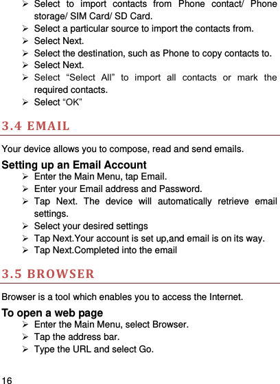     16      Select  to  import  contacts  from  Phone  contact/  Phone storage/ SIM Card/ SD Card.   Select a particular source to import the contacts from.     Select Next.   Select the destination, such as Phone to copy contacts to.   Select Next.    Select  “Select  All”  to  import  all  contacts  or  mark  the required contacts.   Select “OK” 3.4 EMAIL Your device allows you to compose, read and send emails.   Setting up an Email Account   Enter the Main Menu, tap Email.   Enter your Email address and Password.   Tap  Next.  The  device  will  automatically  retrieve  email settings.   Select your desired settings   Tap Next.Your account is set up,and email is on its way.   Tap Next.Completed into the email 3.5 BROWSER Browser is a tool which enables you to access the Internet.   To open a web page   Enter the Main Menu, select Browser.   Tap the address bar.   Type the URL and select Go. 