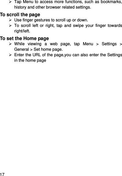     17     Tap Menu to access more functions, such as bookmarks, history and other browser related settings. To scroll the page   Use finger gestures to scroll up or down.       To  scroll  left  or  right,  tap  and  swipe  your  finger  towards right/left.   To set the Home page   While  viewing  a  web  page,  tap  Menu  &gt;  Settings  &gt; General &gt; Set home page.   Enter the URL of the page,you can also enter the Settings in the home page 