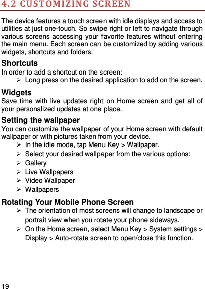     19    4.2 CUSTOMIZING SCREEN The device features a touch screen with idle displays and access to utilities at just one-touch. So swipe right or left to navigate through various screens accessing your favorite features without entering the main menu. Each screen can be customized by adding various widgets, shortcuts and folders.     Shortcuts In order to add a shortcut on the screen:   Long press on the desired application to add on the screen. Widgets Save time  with live updates right on Home screen and get  all  of your personalized updates at one place.   Setting the wallpaper You can customize the wallpaper of your Home screen with default wallpaper or with pictures taken from your device.   In the idle mode, tap Menu Key &gt; Wallpaper.   Select your desired wallpaper from the various options:   Gallery   Live Wallpapers   Video Wallpaper   Wallpapers Rotating Your Mobile Phone Screen   The orientation of most screens will change to landscape or portrait view when you rotate your phone sideways.   On the Home screen, select Menu Key &gt; System settings &gt; Display &gt; Auto-rotate screen to open/close this function. 