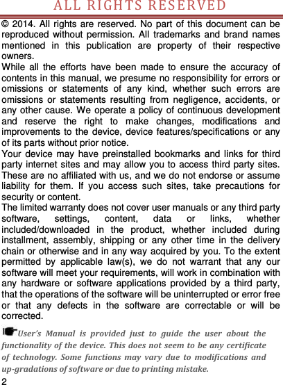     2    ALL RIGH T S  R E S ERVED  © 2014. All rights are reserved. No part  of this document can be reproduced without  permission. All  trademarks  and  brand  names mentioned  in  this  publication  are  property  of  their  respective owners.   While  all  the  efforts  have  been  made  to  ensure  the  accuracy  of contents in this manual, we presume no responsibility for errors or omissions  or  statements  of  any  kind,  whether  such  errors  are omissions  or  statements  resulting  from  negligence,  accidents,  or any other cause. We operate a policy of continuous development and  reserve  the  right  to  make  changes,  modifications  and improvements to the device, device features/specifications or any of its parts without prior notice. Your device  may have preinstalled  bookmarks  and  links  for  third party internet sites and may allow you to access third party sites. These are no affiliated with us, and we do not endorse or assume liability  for  them.  If  you  access  such  sites,  take  precautions  for security or content. The limited warranty does not cover user manuals or any third party software,  settings,  content,  data  or  links,  whether included/downloaded  in  the  product,  whether  included  during installment,  assembly,  shipping  or  any  other  time  in  the  delivery chain or otherwise and in any way acquired by you. To the extent permitted  by  applicable  law(s),  we  do  not  warrant  that  any  our software will meet your requirements, will work in combination with any  hardware  or  software  applications  provided  by  a  third  party, that the operations of the software will be uninterrupted or error free or  that  any  defects  in  the  software  are  correctable  or  will  be corrected. User’s  Manual  is  provided  just  to  guide  the  user  about  the functionality of  the device. This does not seem to  be any certificate of  technology.  Some  functions  may  vary  due  to  modifications  and up-gradations of software or due to printing mistake. 