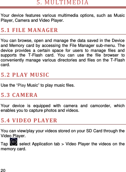     20    5. MULTI M E D IA   Your  device  features  various  multimedia  options,  such  as  Music Player, Camera and Video Player. 5.1 FILE MANAGER You can browse, open and manage the data saved in the Device and Memory card by accessing the File Manager sub-menu. The device  provides  a  certain  space  for  users  to  manage  files  and supports  the  T-Flash  card.  You  can  use  the  file  browser  to conveniently manage various directories  and files on the T-Flash card.   5.2 P LAY  MUSIC   Use the “Play Music” to play music files.   5.3 CAMERA  Your  device  is  equipped  with  camera  and  camcorder,  which enables you to capture photos and videos. 5.4 VIDEO PLAYER You can view/play your videos stored on your SD Card through the Video Player.   Tap    select Application tab &gt; Video Player the videos on the memory card.       